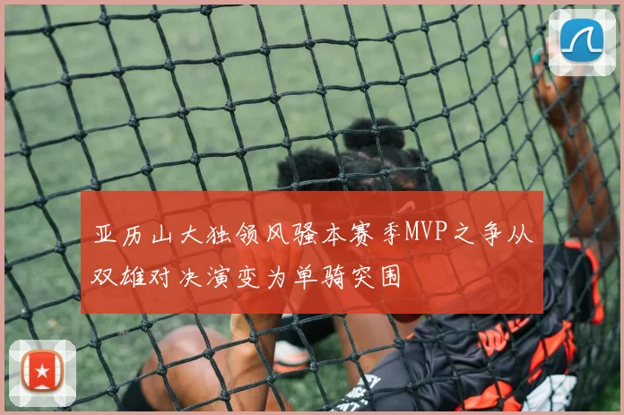 亚历山大独领风骚本赛季MVP之争从双雄对决演变为单骑突围