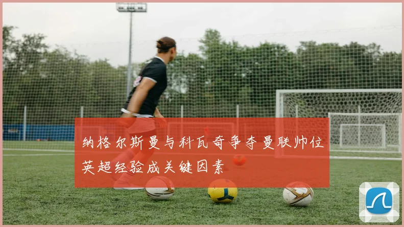 纳格尔斯曼与科瓦奇争夺曼联帅位英超经验成关键因素