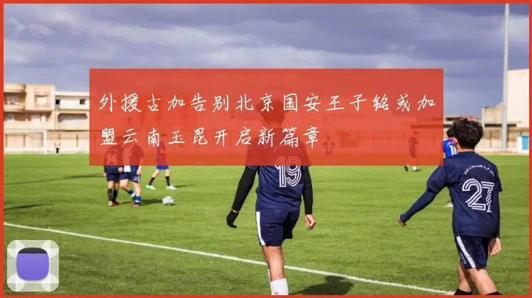 外援古加告别北京国安王子铭或加盟云南玉昆开启新篇章