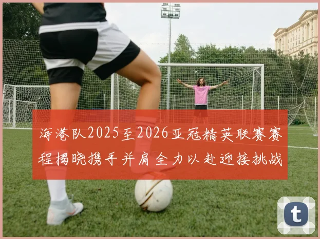 海港队2025至2026亚冠精英联赛赛程揭晓携手并肩全力以赴迎接挑战