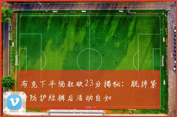布克下半场狂砍23分揭秘：脱掉紧身防护短裤后活动自如