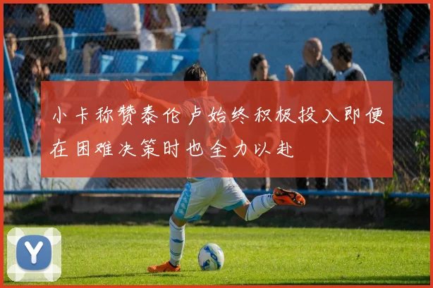 小卡称赞泰伦卢始终积极投入即便在困难决策时也全力以赴