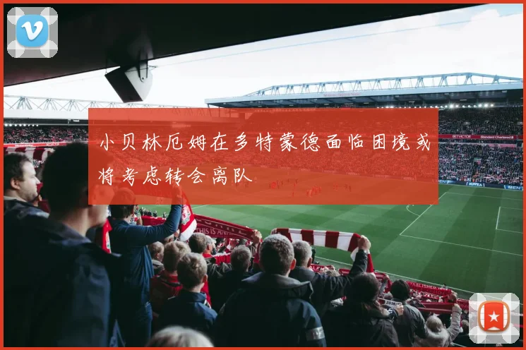 小贝林厄姆在多特蒙德面临困境或将考虑转会离队