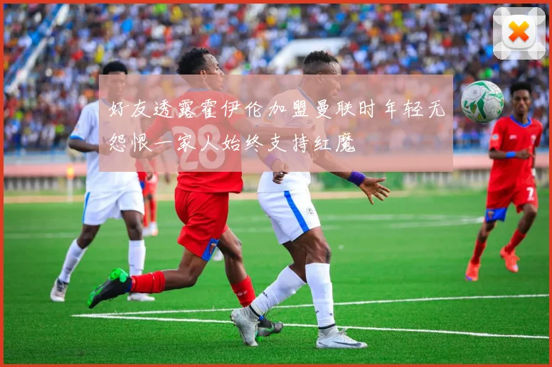 好友透露霍伊伦加盟曼联时年轻无怨恨一家人始终支持红魔