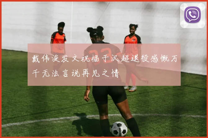 戴伟浚发文祝福于汉超退役感慨万千无法言说再见之情