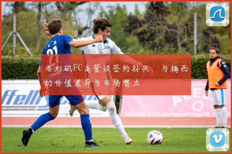 洛杉矶FC高管谈签约孙兴慜与梅西的价值差异与市场潜力