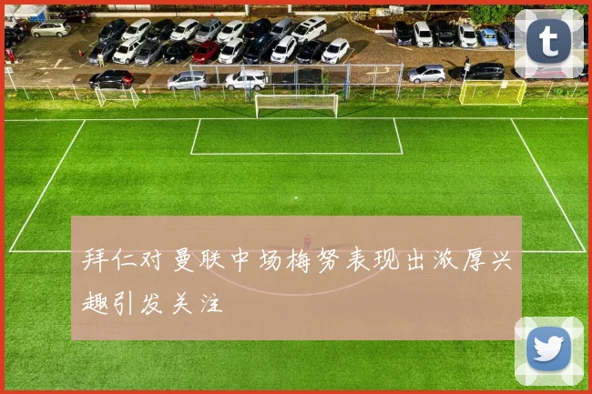 拜仁对曼联中场梅努表现出浓厚兴趣引发关注