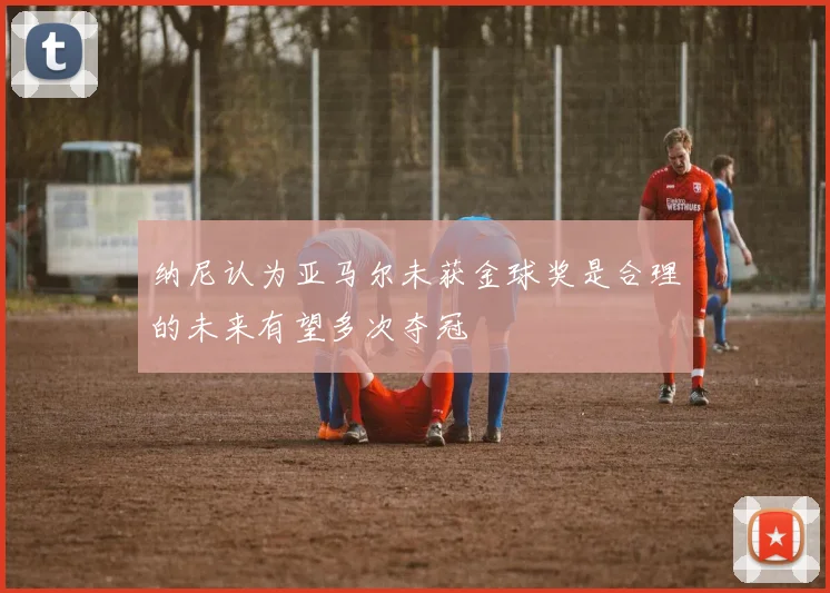纳尼认为亚马尔未获金球奖是合理的未来有望多次夺冠
