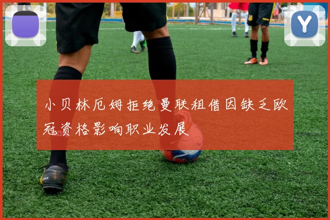 小贝林厄姆拒绝曼联租借因缺乏欧冠资格影响职业发展