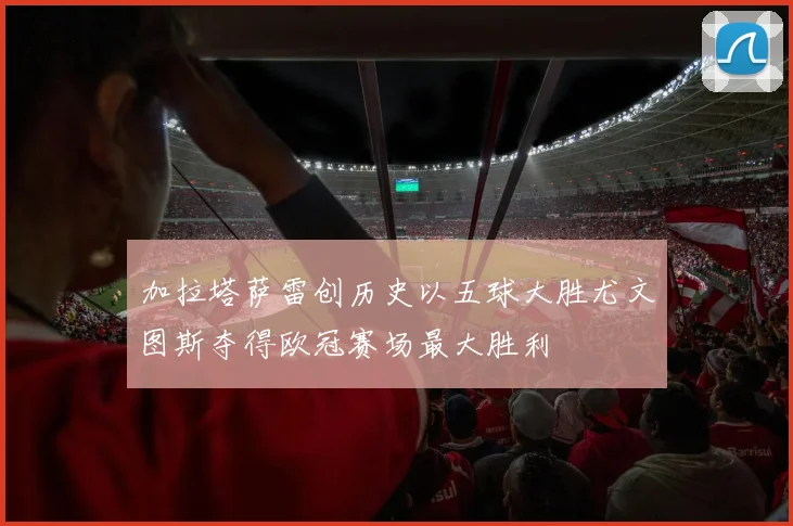 加拉塔萨雷创历史以五球大胜尤文图斯夺得欧冠赛场最大胜利