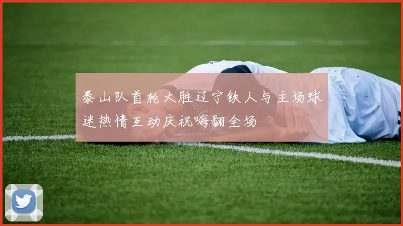 泰山队首轮大胜辽宁铁人与主场球迷热情互动庆祝嗨翻全场