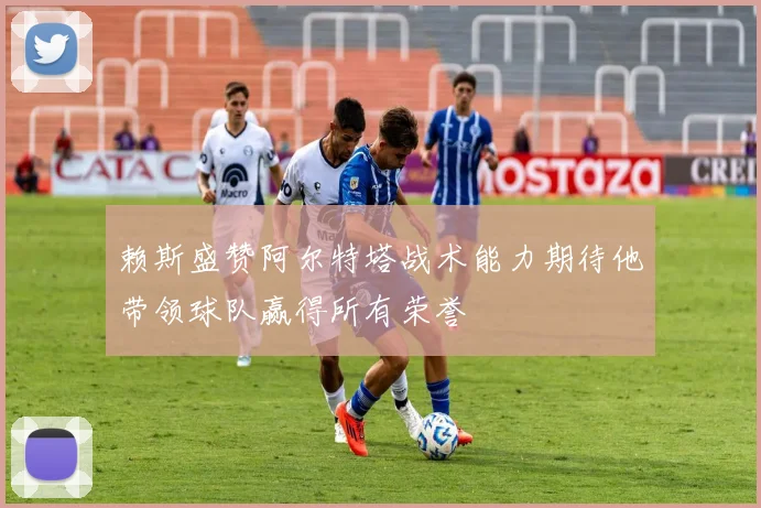 赖斯盛赞阿尔特塔战术能力期待他带领球队赢得所有荣誉