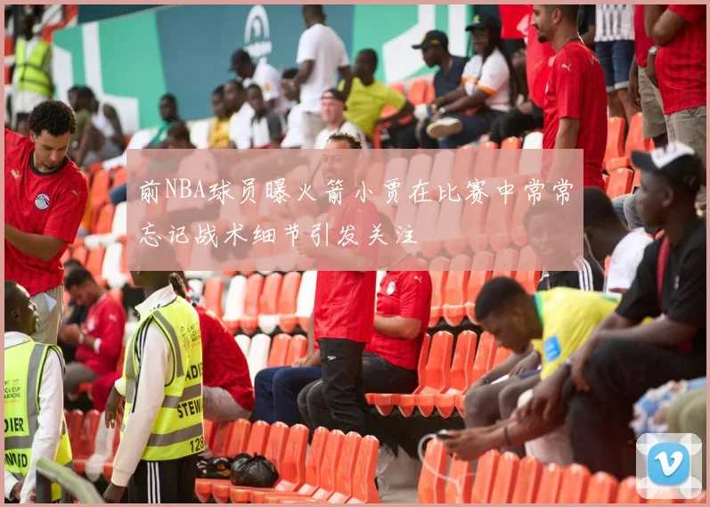 前NBA球员曝火箭小贾在比赛中常常忘记战术细节引发关注