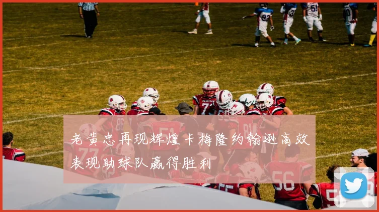 老黄忠再现辉煌卡梅隆约翰逊高效表现助球队赢得胜利
