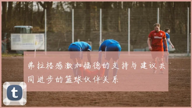 弗拉格感激加福德的支持与建议共同进步的篮球伙伴关系