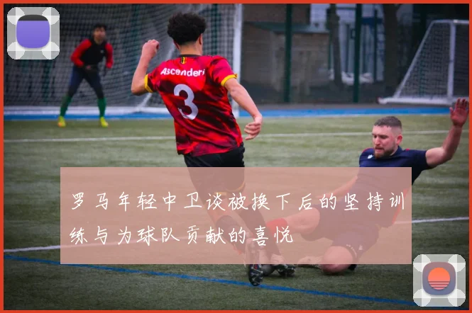 罗马年轻中卫谈被换下后的坚持训练与为球队贡献的喜悦