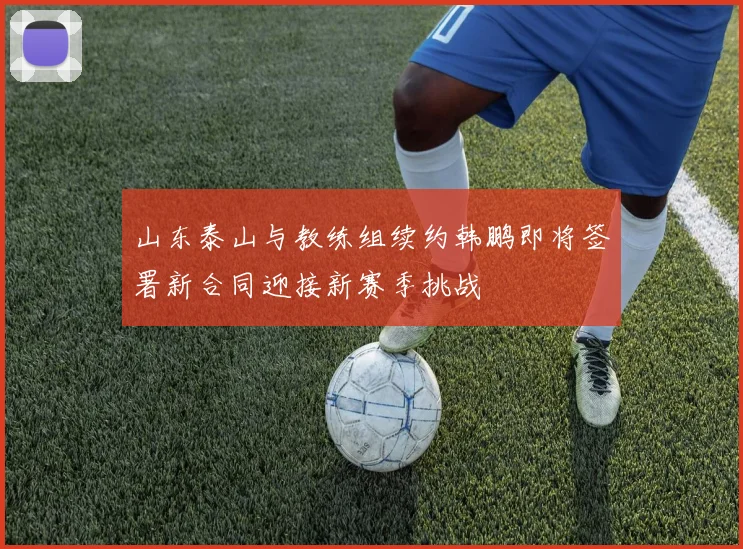 山东泰山与教练组续约韩鹏即将签署新合同迎接新赛季挑战