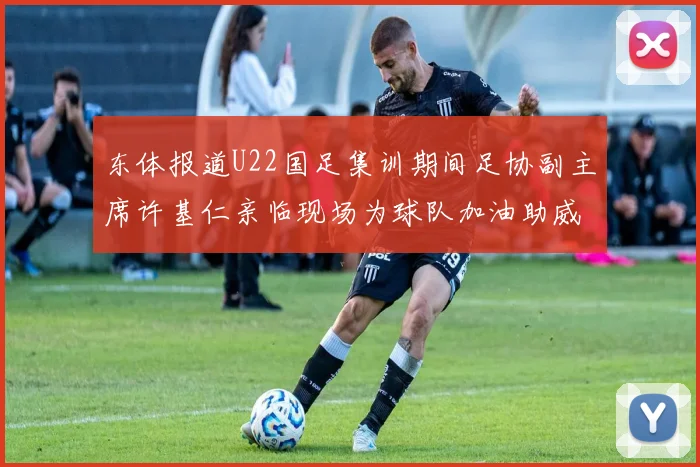 东体报道U22国足集训期间足协副主席许基仁亲临现场为球队加油助威