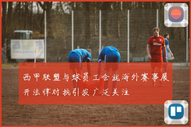 西甲联盟与球员工会就海外赛事展开法律对抗引发广泛关注