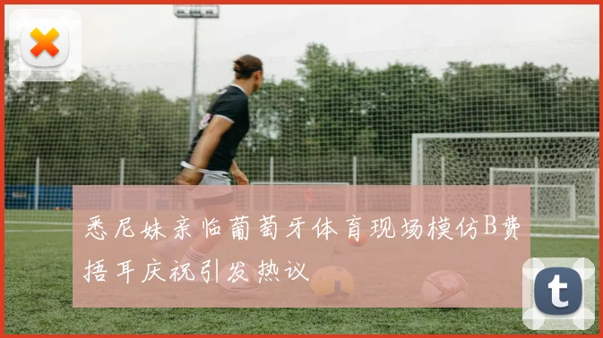 悉尼妹亲临葡萄牙体育现场模仿B费捂耳庆祝引发热议