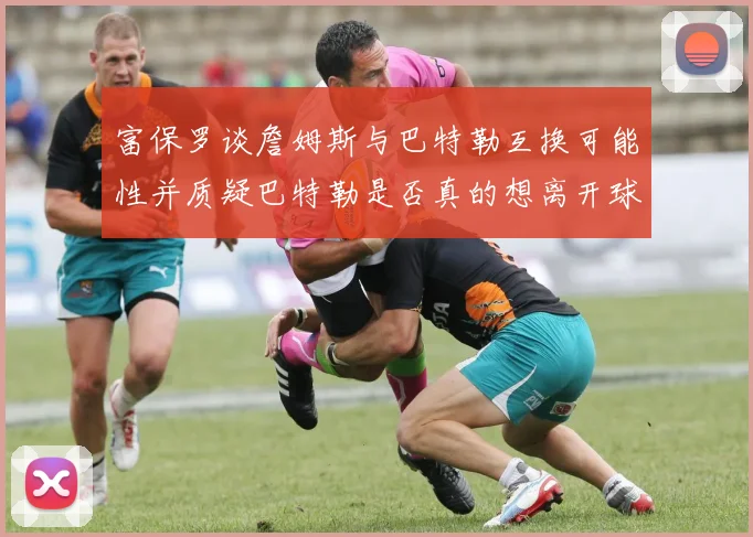 富保罗谈詹姆斯与巴特勒互换可能性并质疑巴特勒是否真的想离开球队