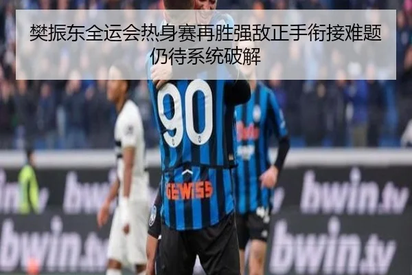 樊振东全运会热身赛再胜强敌正手衔接难题仍待系统破解